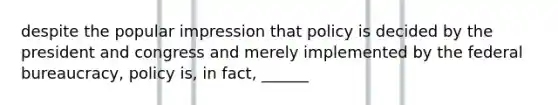 despite the popular impression that policy is decided by the president and congress and merely implemented by the federal bureaucracy, policy is, in fact, ______