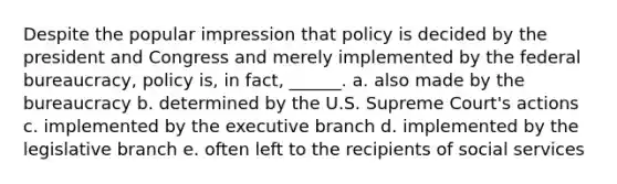 Despite the popular impression that policy is decided by the president and Congress and merely implemented by the federal bureaucracy, policy is, in fact, ______. a. also made by the bureaucracy b. determined by the U.S. Supreme Court's actions c. implemented by the executive branch d. implemented by the legislative branch e. often left to the recipients of social services