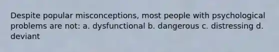 Despite popular misconceptions, most people with psychological problems are not: a. dysfunctional b. dangerous c. distressing d. deviant