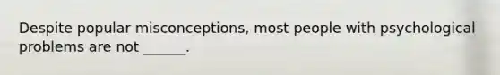 Despite popular misconceptions, most people with psychological problems are not ______.
