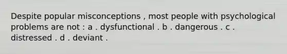 Despite popular misconceptions , most people with psychological problems are not : a . dysfunctional . b . dangerous . c . distressed . d . deviant .