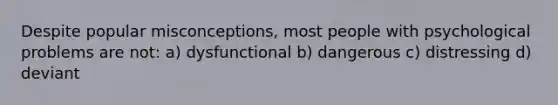 Despite popular misconceptions, most people with psychological problems are not: a) dysfunctional b) dangerous c) distressing d) deviant