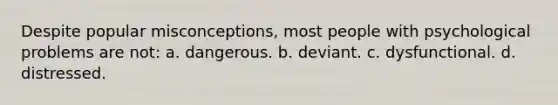 Despite popular misconceptions, most people with psychological problems are not: a. dangerous. b. deviant. c. dysfunctional. d. distressed.