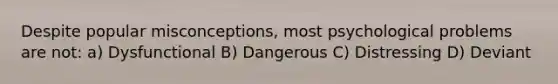 Despite popular misconceptions, most psychological problems are not: a) Dysfunctional B) Dangerous C) Distressing D) Deviant