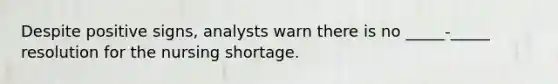 Despite positive signs, analysts warn there is no _____-_____ resolution for the nursing shortage.