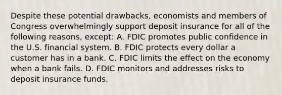 Despite these potential​ drawbacks, economists and members of Congress overwhelmingly support deposit insurance for all of the following​ reasons, except: A. FDIC promotes public confidence in the U.S. financial system. B. FDIC protects every dollar a customer has in a bank. C. FDIC limits the effect on the economy when a bank fails. D. FDIC monitors and addresses risks to deposit insurance funds.