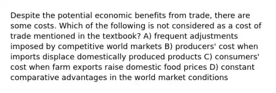 Despite the potential economic benefits from trade, there are some costs. Which of the following is not considered as a cost of trade mentioned in the textbook? A) frequent adjustments imposed by competitive world markets B) producers' cost when imports displace domestically produced products C) consumers' cost when farm exports raise domestic food prices D) constant comparative advantages in the world market conditions