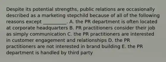 Despite its potential​ strengths, public relations are occasionally described as a marketing stepchild because of all of the following reasons except​ __________. A. the PR department is often located at corporate headquarters B. PR practitioners consider their job as simply communication C. the PR practitioners are interested in customer engagement and relationships D. the PR practitioners are not interested in brand building E. the PR department is handled by third party