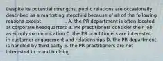 Despite its potential​ strengths, public relations are occasionally described as a marketing stepchild because of all of the following reasons except​ __________. A. the PR department is often located at corporate headquarters B. PR practitioners consider their job as simply communication C. the PR practitioners are interested in customer engagement and relationships D. the PR department is handled by third party E. the PR practitioners are not interested in brand building