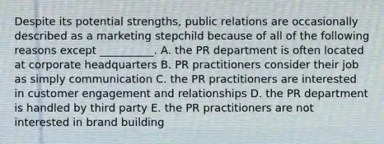 Despite its potential​ strengths, public relations are occasionally described as a marketing stepchild because of all of the following reasons except​ __________. A. the PR department is often located at corporate headquarters B. PR practitioners consider their job as simply communication C. the PR practitioners are interested in customer engagement and relationships D. the PR department is handled by third party E. the PR practitioners are not interested in brand building