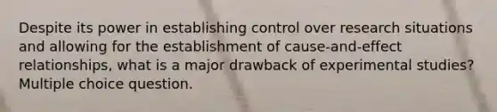 Despite its power in establishing control over research situations and allowing for the establishment of cause-and-effect relationships, what is a major drawback of experimental studies? Multiple choice question.