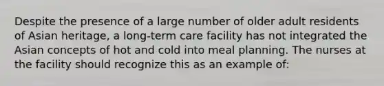 Despite the presence of a large number of older adult residents of Asian heritage, a long-term care facility has not integrated the Asian concepts of hot and cold into meal planning. The nurses at the facility should recognize this as an example of: