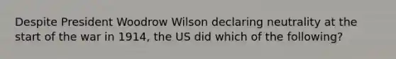 Despite President Woodrow Wilson declaring neutrality at the start of the war in 1914, the US did which of the following?