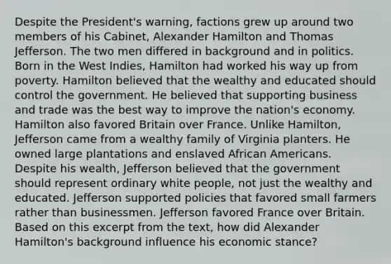 Despite the President's warning, factions grew up around two members of his Cabinet, Alexander Hamilton and Thomas Jefferson. The two men differed in background and in politics. Born in the West Indies, Hamilton had worked his way up from poverty. Hamilton believed that the wealthy and educated should control the government. He believed that supporting business and trade was the best way to improve the nation's economy. Hamilton also favored Britain over France. Unlike Hamilton, Jefferson came from a wealthy family of Virginia planters. He owned large plantations and enslaved African Americans. Despite his wealth, Jefferson believed that the government should represent ordinary white people, not just the wealthy and educated. Jefferson supported policies that favored small farmers rather than businessmen. Jefferson favored France over Britain. Based on this excerpt from the text, how did Alexander Hamilton's background influence his economic stance?