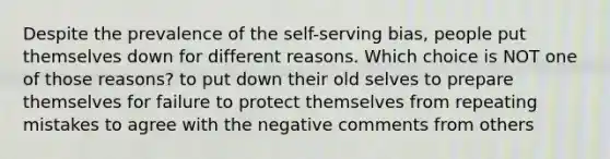 Despite the prevalence of the self-serving bias, people put themselves down for different reasons. Which choice is NOT one of those reasons? to put down their old selves to prepare themselves for failure to protect themselves from repeating mistakes to agree with the negative comments from others