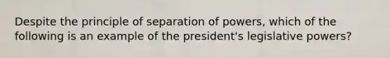 Despite the principle of separation of powers, which of the following is an example of the president's legislative powers?