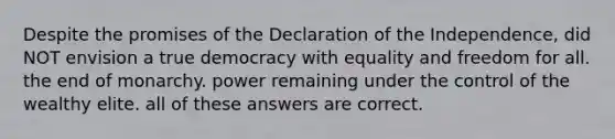 Despite the promises of the Declaration of the Independence, did NOT envision a true democracy with equality and freedom for all. the end of monarchy. power remaining under the control of the wealthy elite. all of these answers are correct.