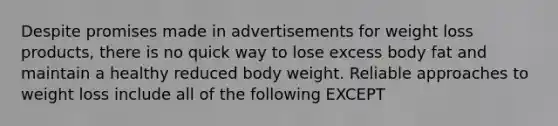 Despite promises made in advertisements for weight loss products, there is no quick way to lose excess body fat and maintain a healthy reduced body weight. Reliable approaches to weight loss include all of the following EXCEPT