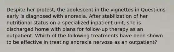 Despite her protest, the adolescent in the vignettes in Questions early is diagnosed with anorexia. After stabilization of her nutritional status on a specialized inpatient unit, she is discharged home with plans for follow-up therapy as an outpatient. Which of the following treatments have been shown to be effective in treating anorexia nervosa as an outpatient?