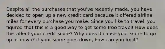 Despite all the purchases that you've recently made, you have decided to open up a new credit card because it offered airline miles for every purchase you make. Since you like to travel, you figured that this is a good way to get some free travel! How does this affect your credit score? Why does it cause your score to go up or down? If your score goes down, how can you fix it?