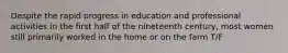 Despite the rapid progress in education and professional activities in the first half of the nineteenth century, most women still primarily worked in the home or on the farm T/F