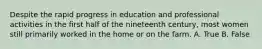 Despite the rapid progress in education and professional activities in the first half of the nineteenth century, most women still primarily worked in the home or on the farm. A. True B. False