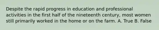 Despite the rapid progress in education and professional activities in the first half of the nineteenth century, most women still primarily worked in the home or on the farm. A. True B. False