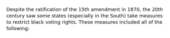 Despite the ratification of the 15th amendment in 1870, the 20th century saw some states (especially in the South) take measures to restrict black voting rights. These measures included all of the following: