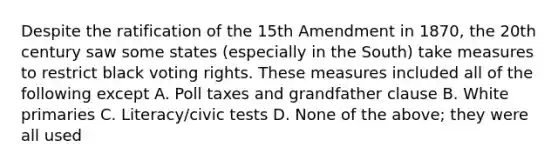 Despite the ratification of the 15th Amendment in 1870, the 20th century saw some states (especially in the South) take measures to restrict black voting rights. These measures included all of the following except A. Poll taxes and grandfather clause B. White primaries C. Literacy/civic tests D. None of the above; they were all used