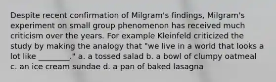 Despite recent confirmation of Milgram's findings, Milgram's experiment on small group phenomenon has received much criticism over the years. For example Kleinfeld criticized the study by making the analogy that "we live in a world that looks a lot like ________." a. a tossed salad b. a bowl of clumpy oatmeal c. an ice cream sundae d. a pan of baked lasagna