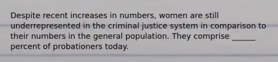 Despite recent increases in numbers, women are still underrepresented in <a href='https://www.questionai.com/knowledge/kuANd41CrG-the-criminal-justice-system' class='anchor-knowledge'>the criminal justice system</a> in comparison to their numbers in the general population. They comprise ______ percent of probationers today.