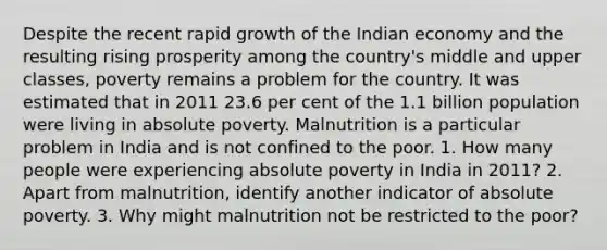 Despite the recent rapid growth of the Indian economy and the resulting rising prosperity among the country's middle and upper classes, poverty remains a problem for the country. It was estimated that in 2011 23.6 per cent of the 1.1 billion population were living in absolute poverty. Malnutrition is a particular problem in India and is not confined to the poor. 1. How many people were experiencing absolute poverty in India in 2011? 2. Apart from malnutrition, identify another indicator of absolute poverty. 3. Why might malnutrition not be restricted to the poor?