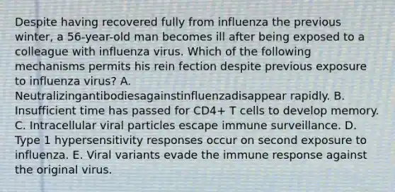 Despite having recovered fully from influenza the previous winter, a 56-year-old man becomes ill after being exposed to a colleague with influenza virus. Which of the following mechanisms permits his rein fection despite previous exposure to influenza virus? A. Neutralizingantibodiesagainstinfluenzadisappear rapidly. B. Insufficient time has passed for CD4+ T cells to develop memory. C. Intracellular viral particles escape immune surveillance. D. Type 1 hypersensitivity responses occur on second exposure to influenza. E. Viral variants evade the immune response against the original virus.