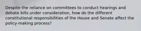 Despite the reliance on committees to conduct hearings and debate bills under consideration, how do the different constitutional responsibilities of the House and Senate affect the policy-making process?