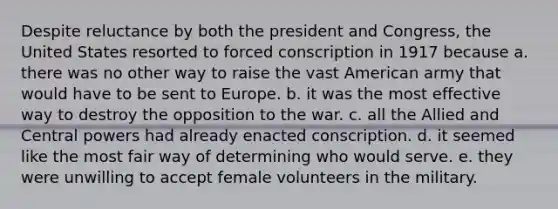 Despite reluctance by both the president and Congress, the United States resorted to forced conscription in 1917 because a. there was no other way to raise the vast American army that would have to be sent to Europe. b. it was the most effective way to destroy the opposition to the war. c. all the Allied and Central powers had already enacted conscription. d. it seemed like the most fair way of determining who would serve. e. they were unwilling to accept female volunteers in the military.