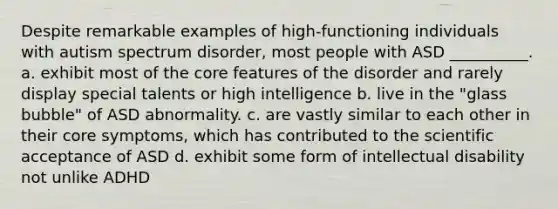 Despite remarkable examples of high-functioning individuals with autism spectrum disorder, most people with ASD __________. a. exhibit most of the core features of the disorder and rarely display special talents or high intelligence b. live in the "glass bubble" of ASD abnormality. c. are vastly similar to each other in their core symptoms, which has contributed to the scientific acceptance of ASD d. exhibit some form of intellectual disability not unlike ADHD