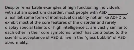 Despite remarkable examples of high-functioning individuals with autism spectrum disorder, most people with ASD __________. a. exhibit some form of intellectual disability not unlike ADHD b. exhibit most of the core features of the disorder and rarely display special talents or high intelligence c. are vastly similar to each other in their core symptoms, which has contributed to the scientific acceptance of ASD d. live in the "glass bubble" of ASD abnormality.