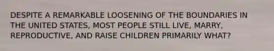 DESPITE A REMARKABLE LOOSENING OF THE BOUNDARIES IN THE UNITED STATES, MOST PEOPLE STILL LIVE, MARRY, REPRODUCTIVE, AND RAISE CHILDREN PRIMARILY WHAT?