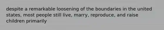 despite a remarkable loosening of the boundaries in the united states, most people still live, marry, reproduce, and raise children primarily