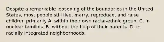 Despite a remarkable loosening of the boundaries in the United States, most people still live, marry, reproduce, and raise children primarily A. within their own racial-ethnic group. C. in nuclear families. B. without the help of their parents. D. in racially integrated neighborhoods.