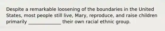 Despite a remarkable loosening of the boundaries in the United States, most people still live, Mary, reproduce, and raise children primarily ______________ their own racial ethnic group.