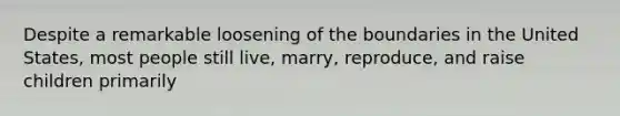 Despite a remarkable loosening of the boundaries in the United States, most people still live, marry, reproduce, and raise children primarily