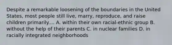 Despite a remarkable loosening of the boundaries in the United States, most people still live, marry, reproduce, and raise children primarily.... A. within their own racial-ethnic group B. without the help of their parents C. in nuclear families D. in racially integrated neighborhoods