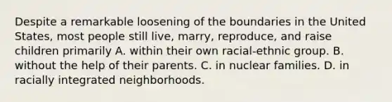 Despite a remarkable loosening of the boundaries in the United States, most people still live, marry, reproduce, and raise children primarily A. within their own racial-ethnic group. B. without the help of their parents. C. in nuclear families. D. in racially integrated neighborhoods.