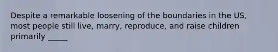 Despite a remarkable loosening of the boundaries in the US, most people still live, marry, reproduce, and raise children primarily _____