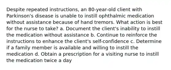 Despite repeated instructions, an 80-year-old client with Parkinson's disease is unable to instill ophthalmic medication without assistance because of hand tremors. What action is best for the nurse to take? a. Document the client's inability to instill the medication without assistance b. Continue to reinforce the instructions to enhance the client's self-confidence c. Determine if a family member is available and willing to instill the medication d. Obtain a prescription for a visiting nurse to instill the medication twice a day