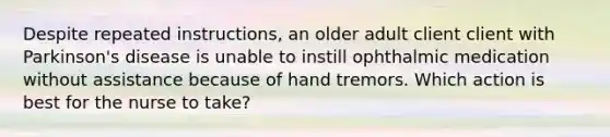 Despite repeated instructions, an older adult client client with Parkinson's disease is unable to instill ophthalmic medication without assistance because of hand tremors. Which action is best for the nurse to take?