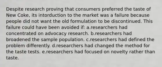 Despite research proving that consumers preferred the taste of New Coke, its intorduction to the market was a failure because people did not want the old formulation to be discontinued. This failure could have been avoided if: a.researchers had concentrated on advocacy research. b.researchers had broadened the sample population. c.researchers had defined the problem differently. d.researchers had changed the method for the taste tests. e.researchers had focused on novelty rather than taste.