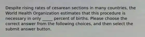 Despite rising rates of cesarean sections in many countries, the World Health Organization estimates that this procedure is necessary in only _____ percent of births. Please choose the correct answer from the following choices, and then select the submit answer button.