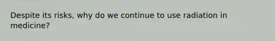 Despite its risks, why do we continue to use radiation in medicine?